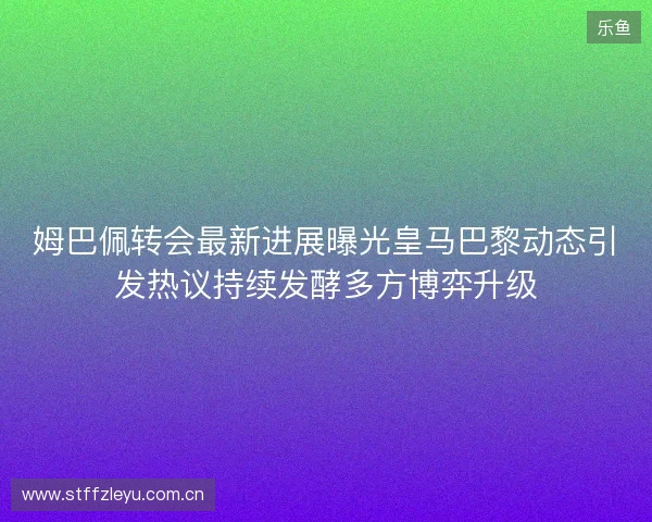 姆巴佩转会最新进展曝光皇马巴黎动态引发热议持续发酵多方博弈升级