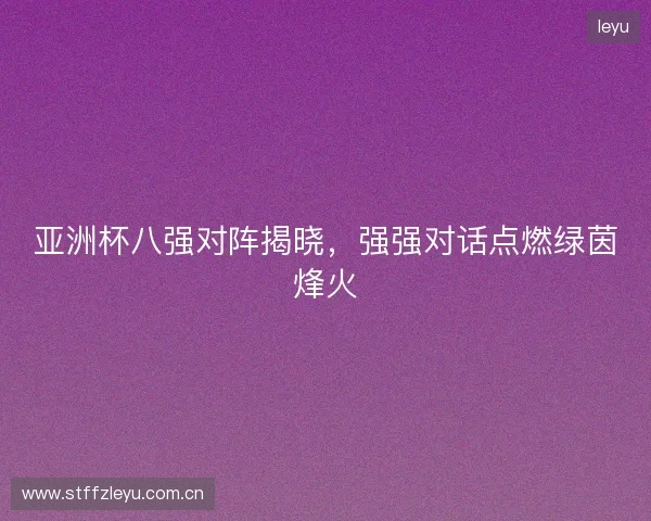 亚洲杯八强对阵揭晓，强强对话点燃绿茵烽火